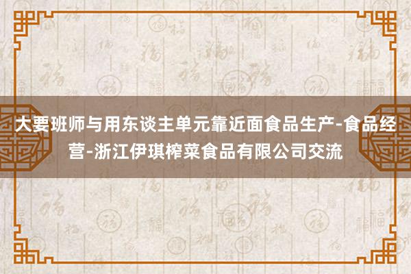 大要班师与用东谈主单元靠近面食品生产-食品经营-浙江伊琪榨菜食品有限公司交流
